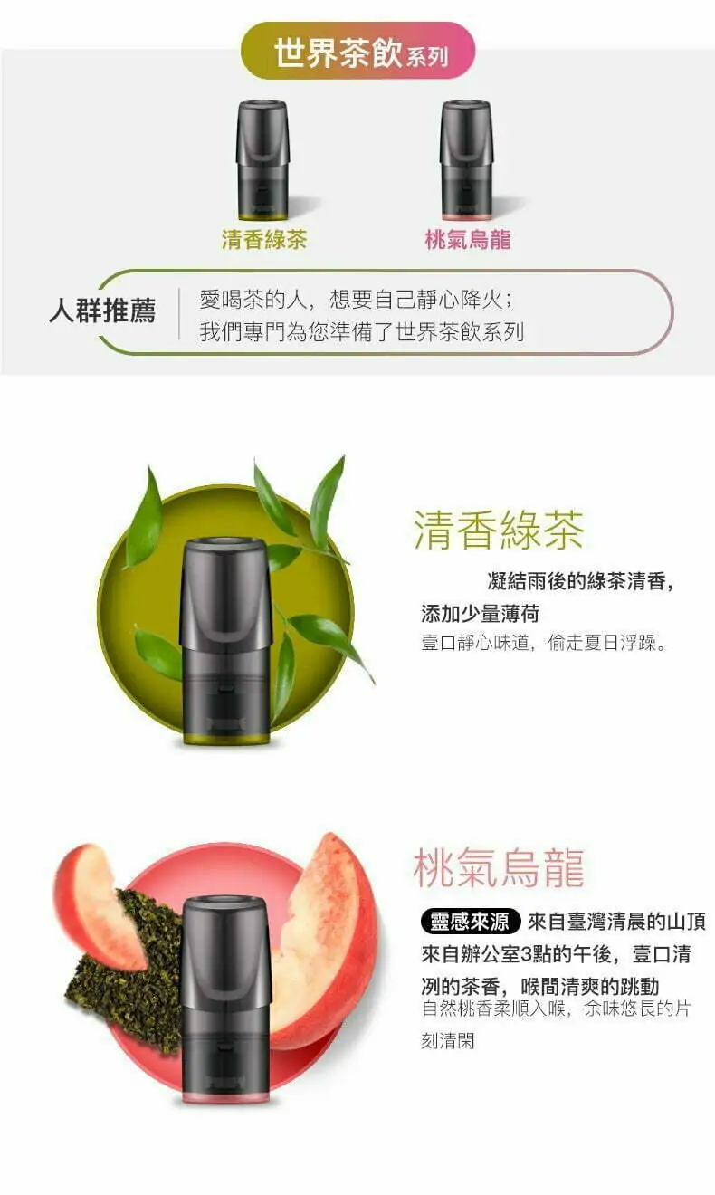 relx pod intro 世界茶飲系列 人群推薦 清香綠茶 桃氣烏龍愛喝茶的人,想要自己靜心降火;我們專門為您準備了世界茶飲系列 清香綠茶 凝結雨後的綠茶清香,添加少量薄荷 壹口靜心味道,偷走夏日浮躁。 桃氣烏龍 ,靈感來源來自壼灣清晨的山頂來自辦公室3點的午後,壹口清冽的茶香,喉間清爽的跳動自然桃香柔順入喉,餘味悠長的片刻清閑.